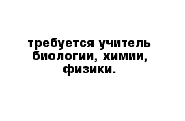 требуется учитель биологии, химии, физики.